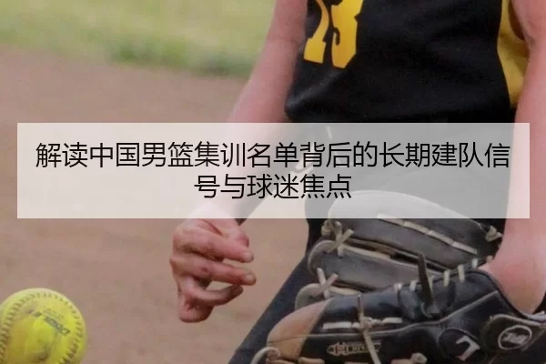 解读中国男篮集训名单背后的长期建队信号与球迷焦点